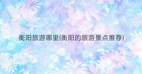 衡阳旅游哪里(衡阳的旅游景点推荐)