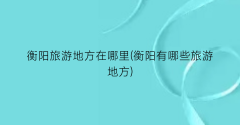 衡阳旅游地方在哪里(衡阳有哪些旅游地方)