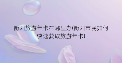 衡阳旅游年卡在哪里办(衡阳市民如何快速获取旅游年卡)