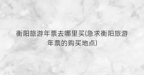 衡阳旅游年票去哪里买(急求衡阳旅游年票的购买地点)