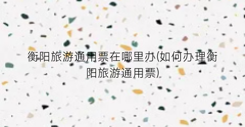 衡阳旅游通用票在哪里办(如何办理衡阳旅游通用票)