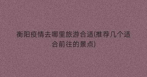 衡阳疫情去哪里旅游合适(推荐几个适合前往的景点)
