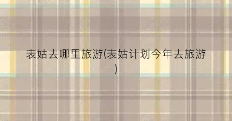 表姑去哪里旅游(表姑计划今年去旅游)