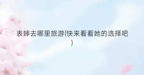 表婶去哪里旅游(快来看看她的选择吧)
