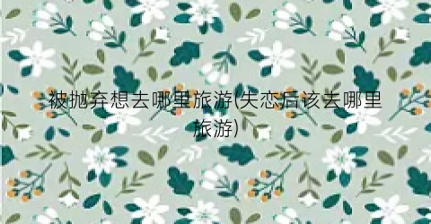 被抛弃想去哪里旅游(失恋后该去哪里旅游)