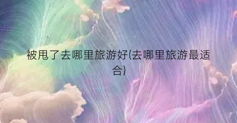 被甩了去哪里旅游好(去哪里旅游最适合)