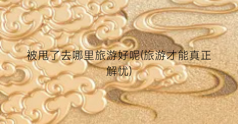 被甩了去哪里旅游好呢(旅游才能真正解忧)