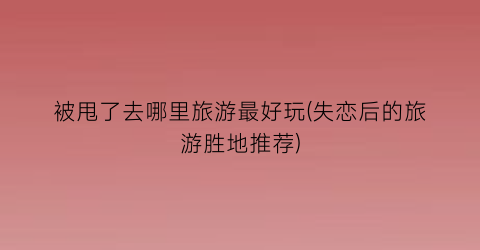 被甩了去哪里旅游最好玩(失恋后的旅游胜地推荐)