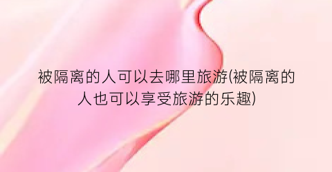 被隔离的人可以去哪里旅游(被隔离的人也可以享受旅游的乐趣)