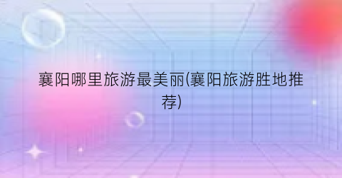 襄阳哪里旅游最美丽(襄阳旅游胜地推荐)