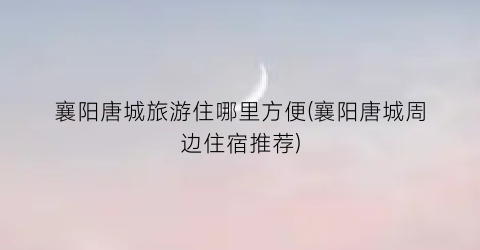 襄阳唐城旅游住哪里方便(襄阳唐城周边住宿推荐)