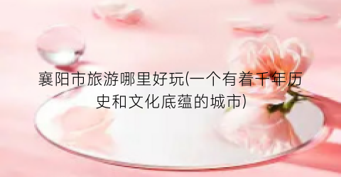 襄阳市旅游哪里好玩(一个有着千年历史和文化底蕴的城市)
