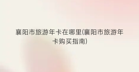 襄阳市旅游年卡在哪里(襄阳市旅游年卡购买指南)