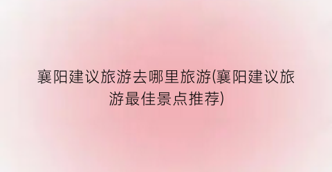 襄阳建议旅游去哪里旅游(襄阳建议旅游最佳景点推荐)