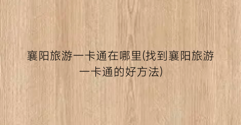 襄阳旅游一卡通在哪里(找到襄阳旅游一卡通的好方法)