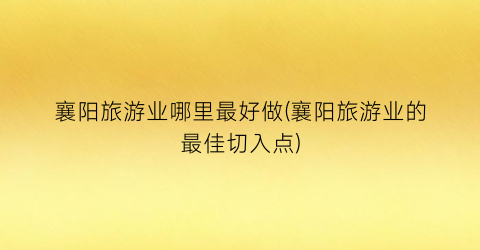 襄阳旅游业哪里最好做(襄阳旅游业的最佳切入点)