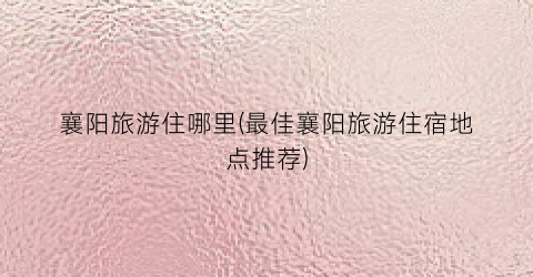 襄阳旅游住哪里(最佳襄阳旅游住宿地点推荐)