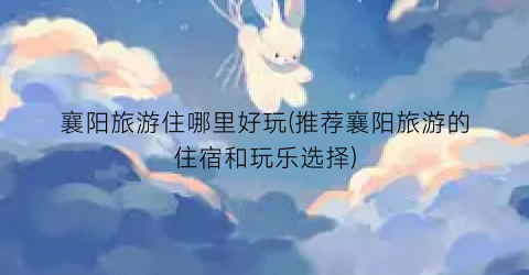 襄阳旅游住哪里好玩(推荐襄阳旅游的住宿和玩乐选择)
