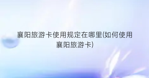 襄阳旅游卡使用规定在哪里(如何使用襄阳旅游卡)