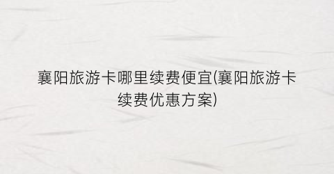襄阳旅游卡哪里续费便宜(襄阳旅游卡续费优惠方案)