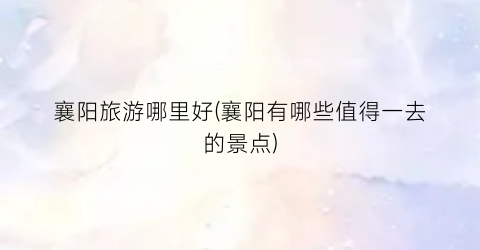 襄阳旅游哪里好(襄阳有哪些值得一去的景点)