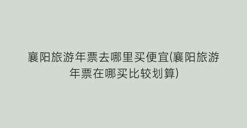 襄阳旅游年票去哪里买便宜(襄阳旅游年票在哪买比较划算)