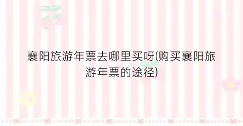 襄阳旅游年票去哪里买呀(购买襄阳旅游年票的途径)