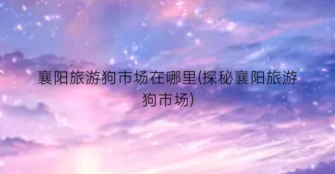 襄阳旅游狗市场在哪里(探秘襄阳旅游狗市场)
