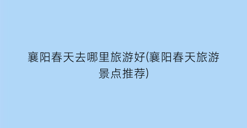 襄阳春天去哪里旅游好(襄阳春天旅游景点推荐)