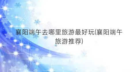襄阳端午去哪里旅游最好玩(襄阳端午旅游推荐)