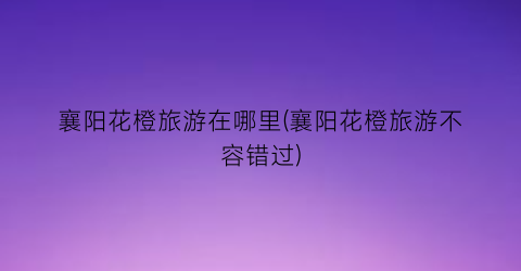 襄阳花橙旅游在哪里(襄阳花橙旅游不容错过)
