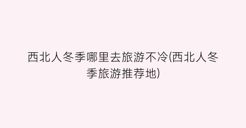 西北人冬季哪里去旅游不冷(西北人冬季旅游推荐地)