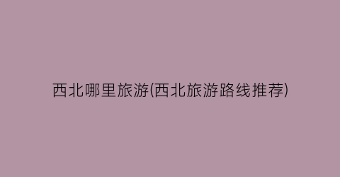 西北哪里旅游(西北旅游路线推荐)