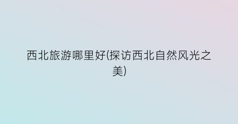 西北旅游哪里好(探访西北自然风光之美)