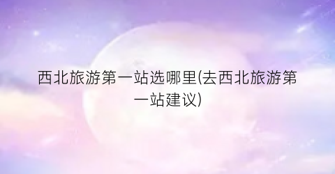西北旅游第一站选哪里(去西北旅游第一站建议)