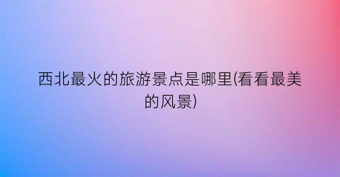 西北最火的旅游景点是哪里(看看最美的风景)