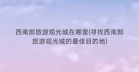 西南部旅游观光城在哪里(寻找西南部旅游观光城的最佳目的地)