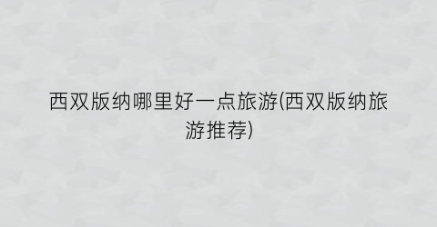 西双版纳哪里好一点旅游(西双版纳旅游推荐)