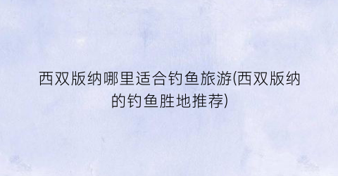 西双版纳哪里适合钓鱼旅游(西双版纳的钓鱼胜地推荐)