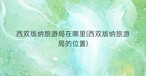 西双版纳旅游局在哪里(西双版纳旅游局的位置)