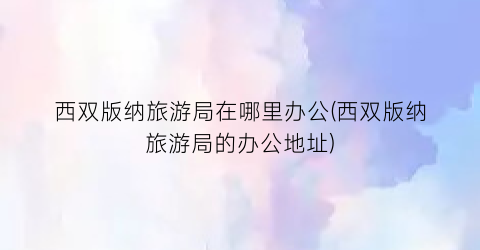 西双版纳旅游局在哪里办公(西双版纳旅游局的办公地址)