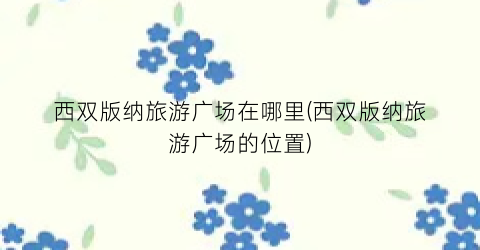 西双版纳旅游广场在哪里(西双版纳旅游广场的位置)