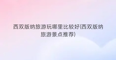 西双版纳旅游玩哪里比较好(西双版纳旅游景点推荐)