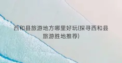 西和县旅游地方哪里好玩(探寻西和县旅游胜地推荐)