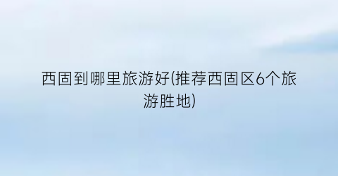 西固到哪里旅游好(推荐西固区6个旅游胜地)