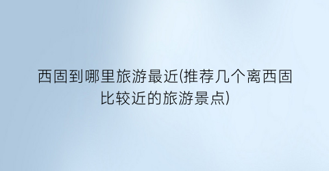 西固到哪里旅游最近(推荐几个离西固比较近的旅游景点)
