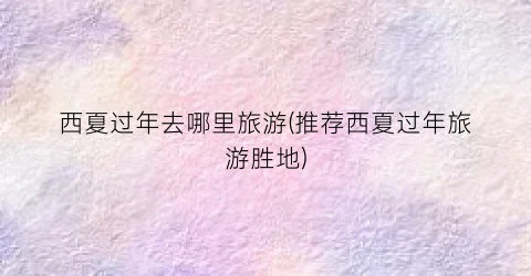 西夏过年去哪里旅游(推荐西夏过年旅游胜地)
