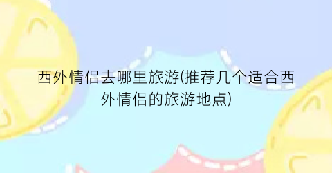 西外情侣去哪里旅游(推荐几个适合西外情侣的旅游地点)