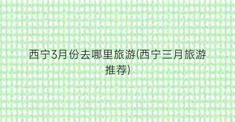 西宁3月份去哪里旅游(西宁三月旅游推荐)