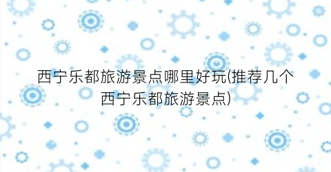 西宁乐都旅游景点哪里好玩(推荐几个西宁乐都旅游景点)